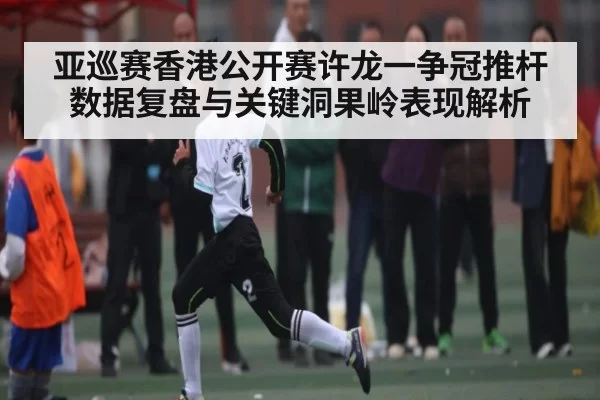 亚巡赛香港公开赛许龙一争冠推杆数据复盘与关键洞果岭表现解析